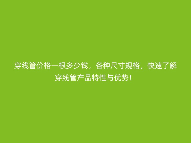穿线管价格一根多少钱,各种尺寸规格,快速了解穿线管产品特性与优势!