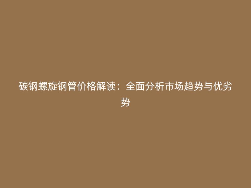 碳钢螺旋钢管价格解读:全面分析市场趋势与优劣势