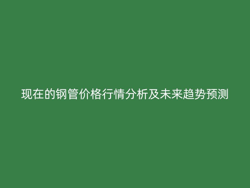 现在的钢管价格行情分析及未来趋势预测