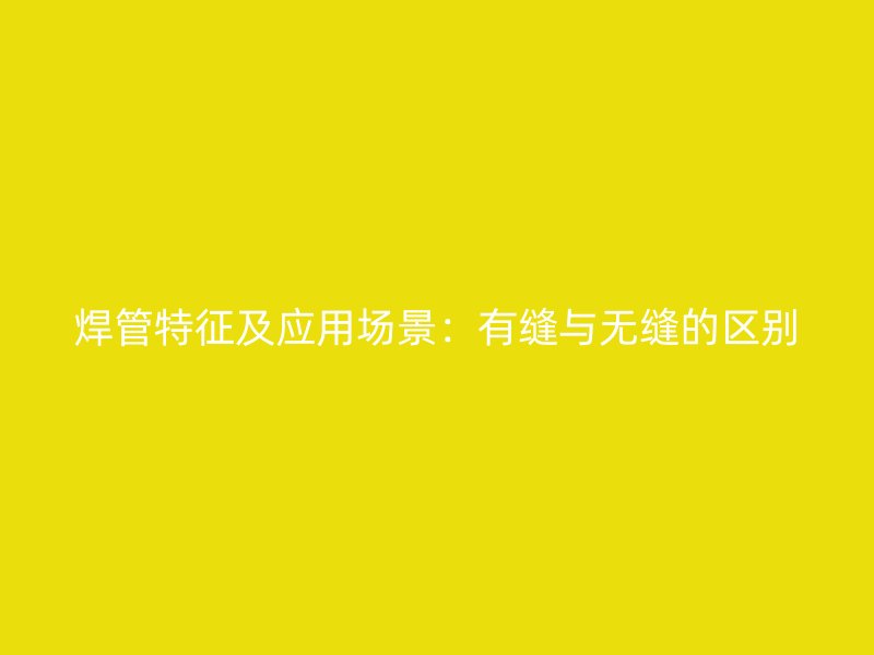 焊管特征及应用场景:有缝与无缝的区别