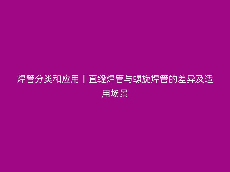 焊管分类和应用丨直缝焊管与螺旋焊管的差异及适用场景