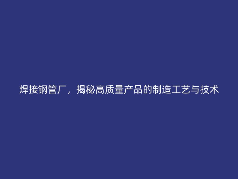 焊接钢管厂，揭秘高质量产品的制造工艺与技术