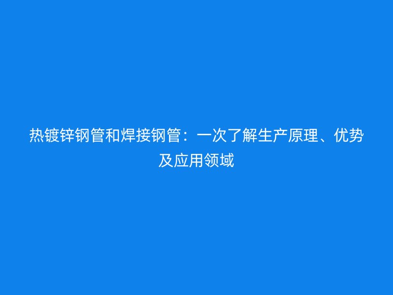 热镀锌钢管和焊接钢管:一次了解生产原理、优势及应用领域