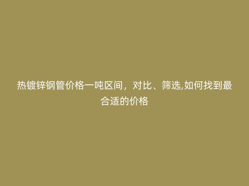 热镀锌钢管价格一吨区间,对比、筛选,如何找到最合适的价格