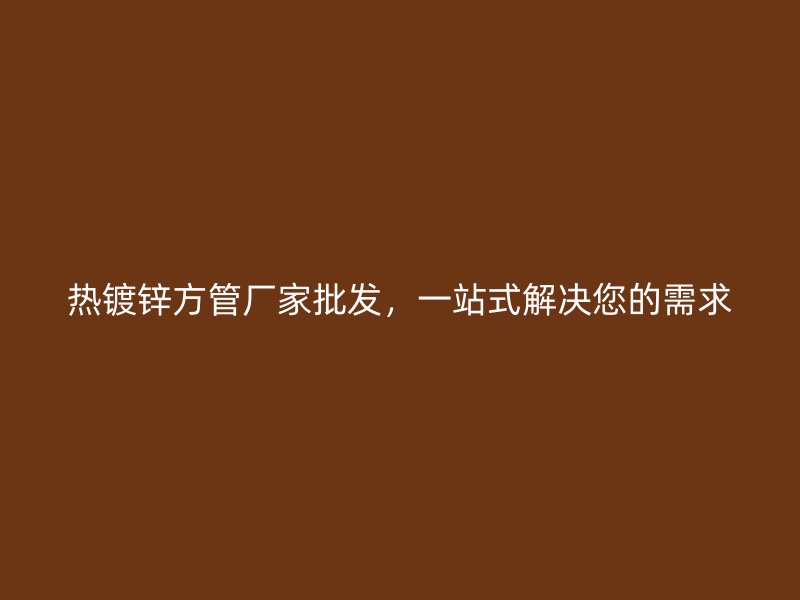 热镀锌方管厂家批发,一站式解决您的需求