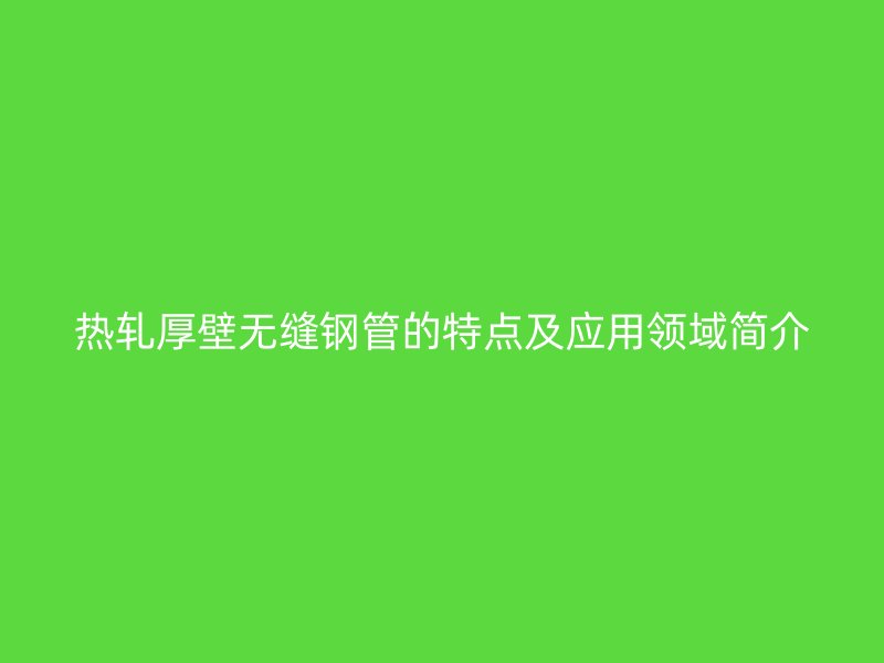 热轧厚壁无缝钢管的特点及应用领域简介