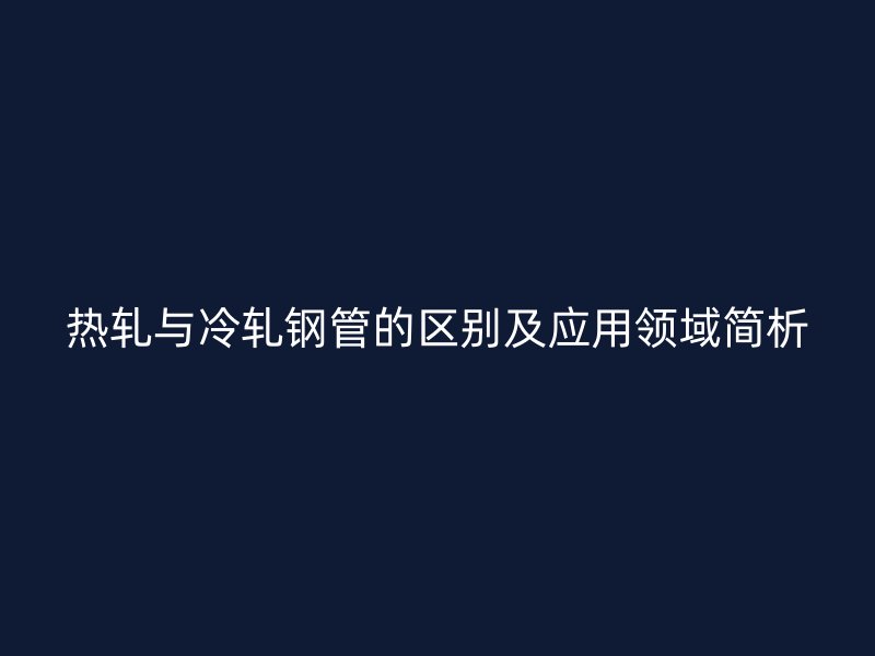 热轧与冷轧钢管的区别及应用领域简析