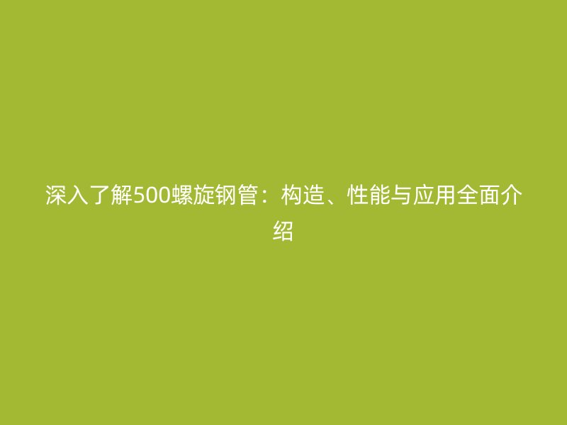 深入了解500螺旋钢管:构造、性能与应用全面介绍
