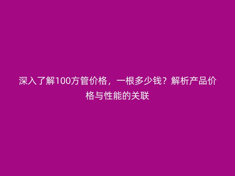 深入了解100方管价格,一根多少钱?解析产品价格与性能的关联