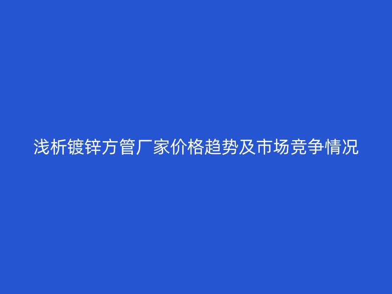 浅析镀锌方管厂家价格趋势及市场竞争情况