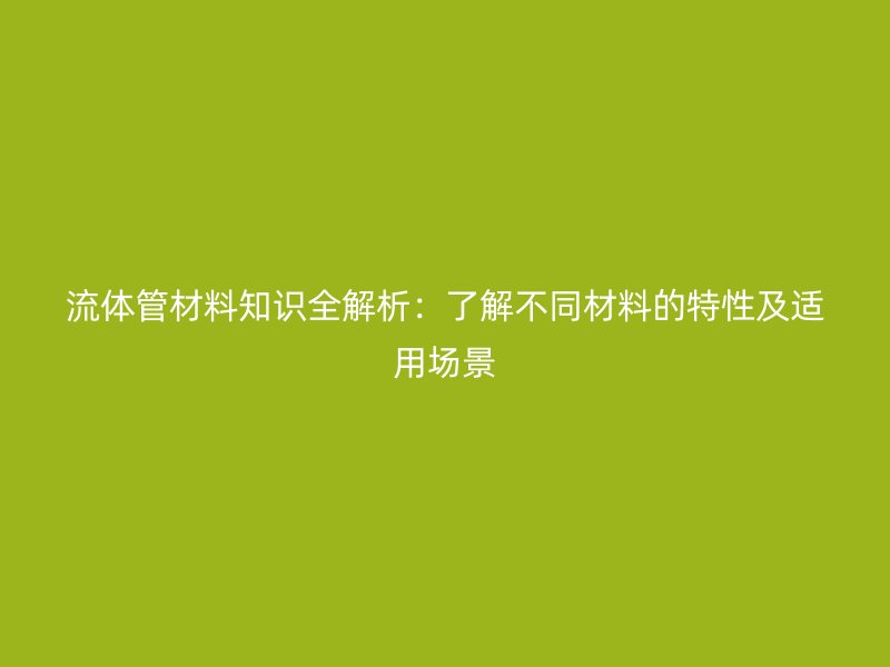 流体管材料知识全解析:了解不同材料的特性及适用场景