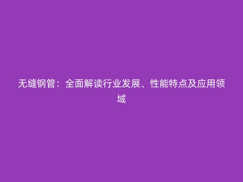 无缝钢管:全面解读行业发展、性能特点及应用领域