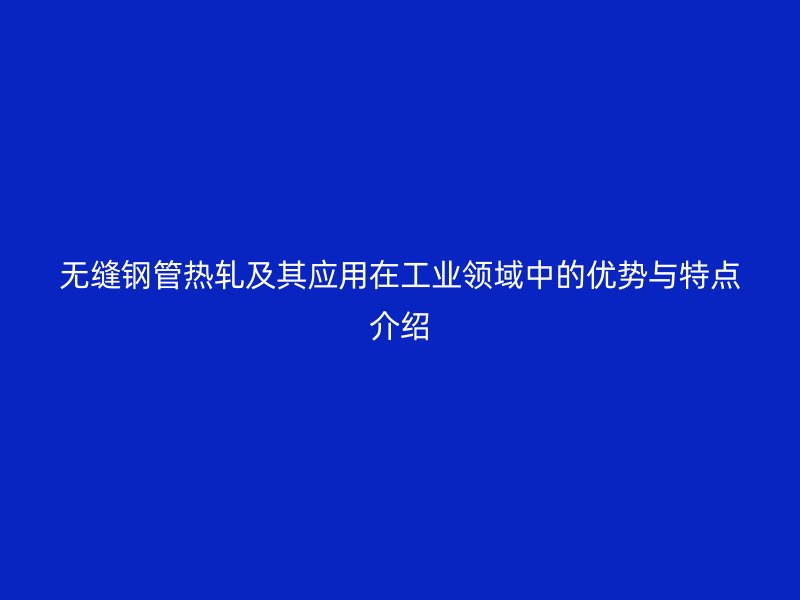 无缝钢管热轧及其应用在工业领域中的优势与特点介绍
