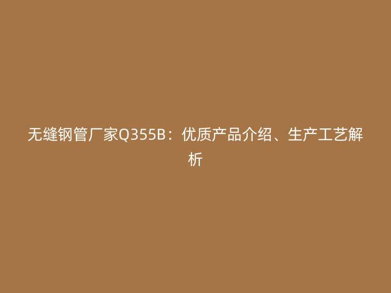 无缝钢管厂家Q355B:优质产品介绍、生产工艺解析