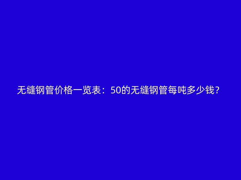 无缝钢管价格一览表:50的无缝钢管每吨多少钱?