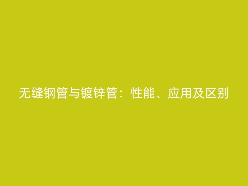 无缝钢管与镀锌管：性能、应用及区别