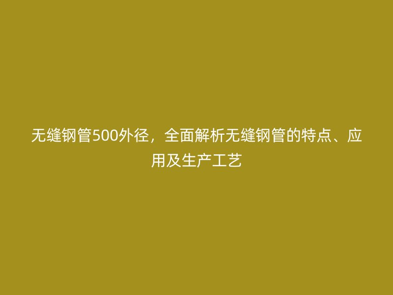 无缝钢管500外径,全面解析无缝钢管的特点、应用及生产工艺