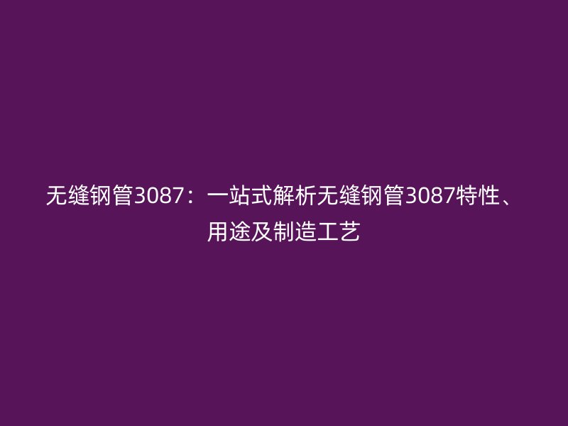 无缝钢管3087:一站式解析无缝钢管3087特性、用途及制造工艺