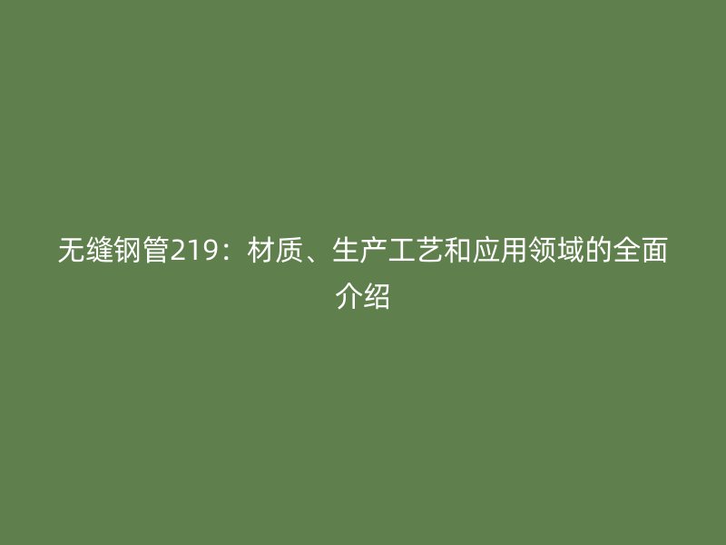 无缝钢管219:材质、生产工艺和应用领域的全面介绍
