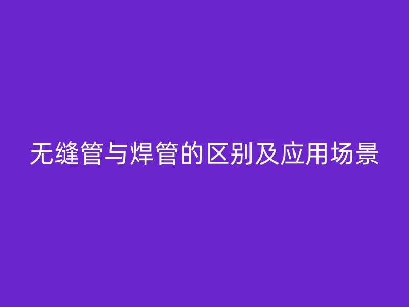 无缝管与焊管的区别及应用场景