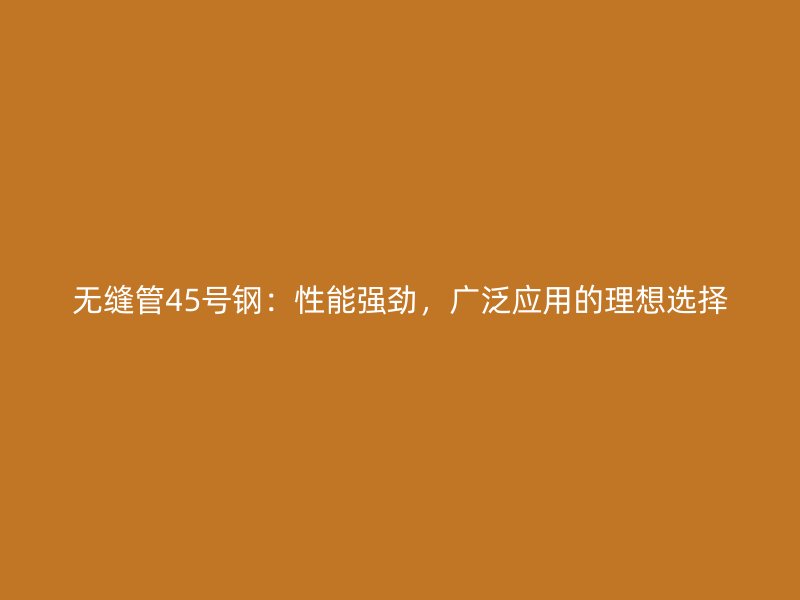 无缝管45号钢：性能强劲，广泛应用的理想选择