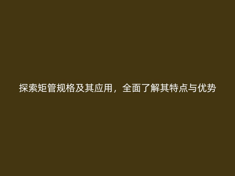 探索矩管规格及其应用,全面了解其特点与优势
