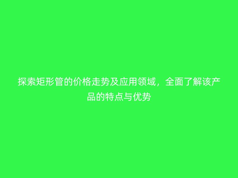 探索矩形管的价格走势及应用领域,全面了解该产品的特点与优势