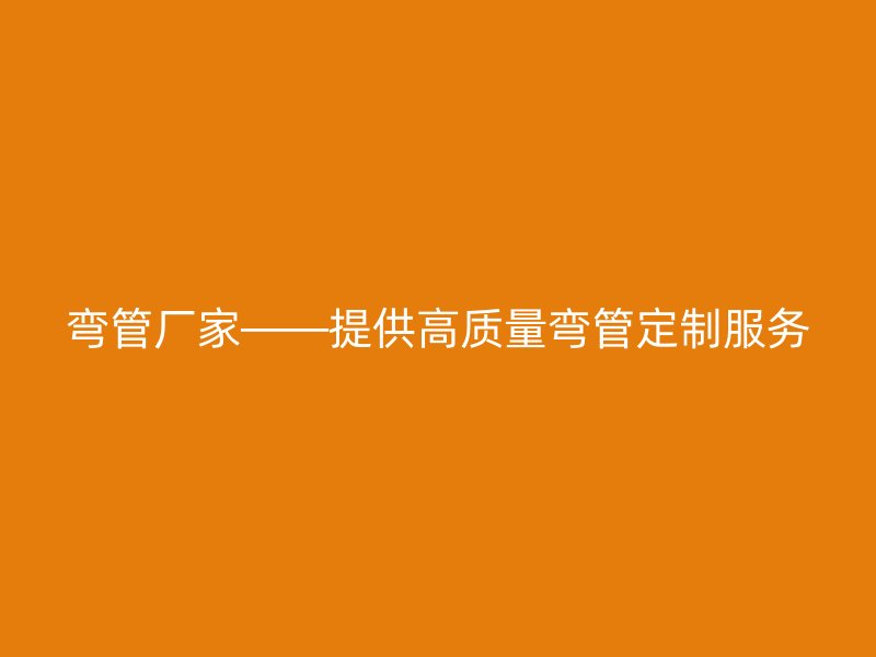弯管厂家——提供高质量弯管定制服务