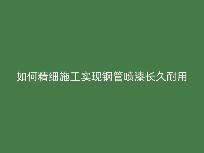 如何精细施工实现钢管喷漆长久耐用