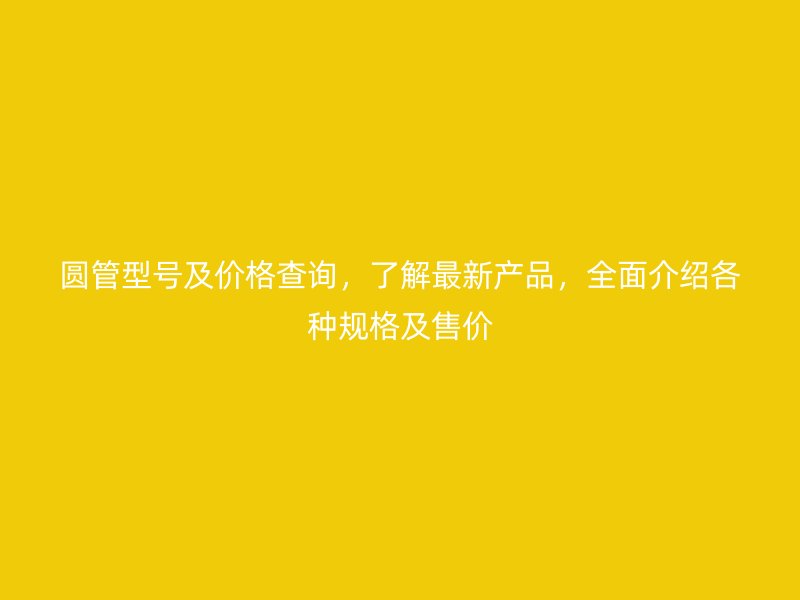 圆管型号及价格查询,了解最新产品,全面介绍各种规格及售价