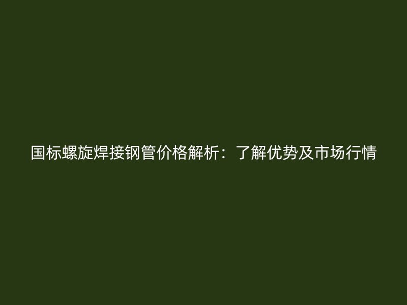 国标螺旋焊接钢管价格解析：了解优势及市场行情