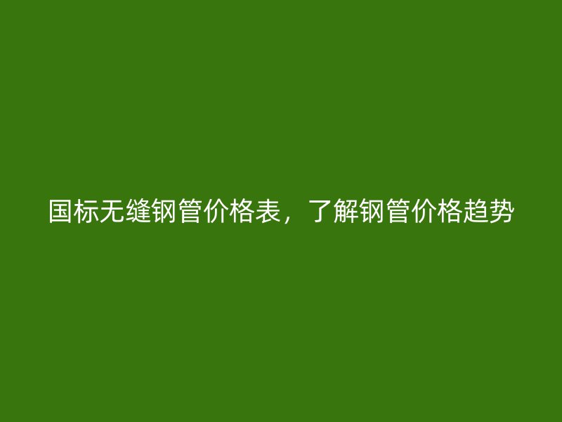 国标无缝钢管价格表,了解钢管价格趋势