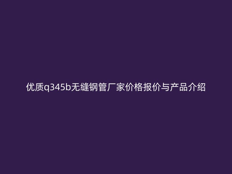 优质q345b无缝钢管厂家价格报价与产品介绍