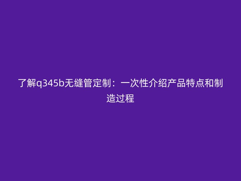 了解q345b无缝管定制:一次性介绍产品特点和制造过程