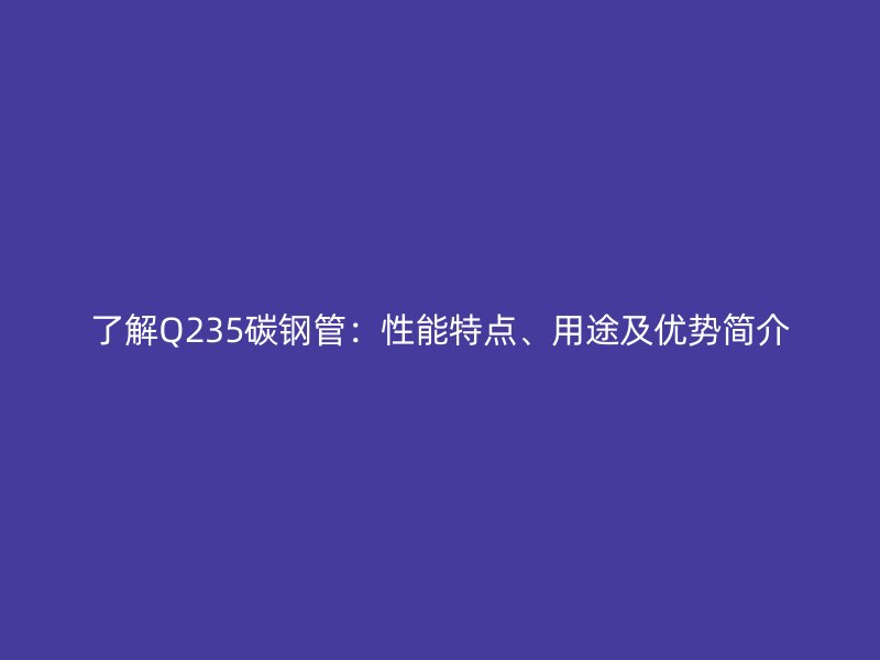 了解Q235碳钢管:性能特点、用途及优势简介