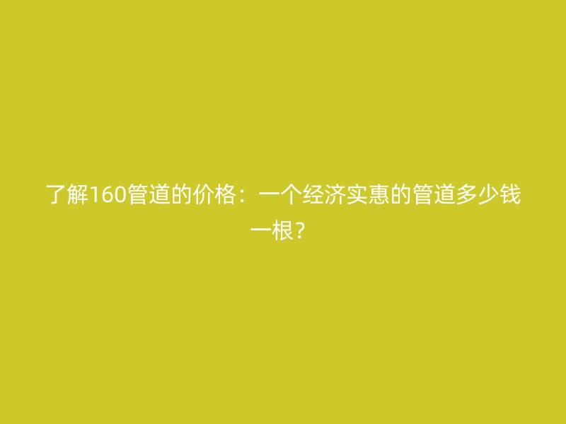 了解160管道的价格:一个经济实惠的管道多少钱一根?
