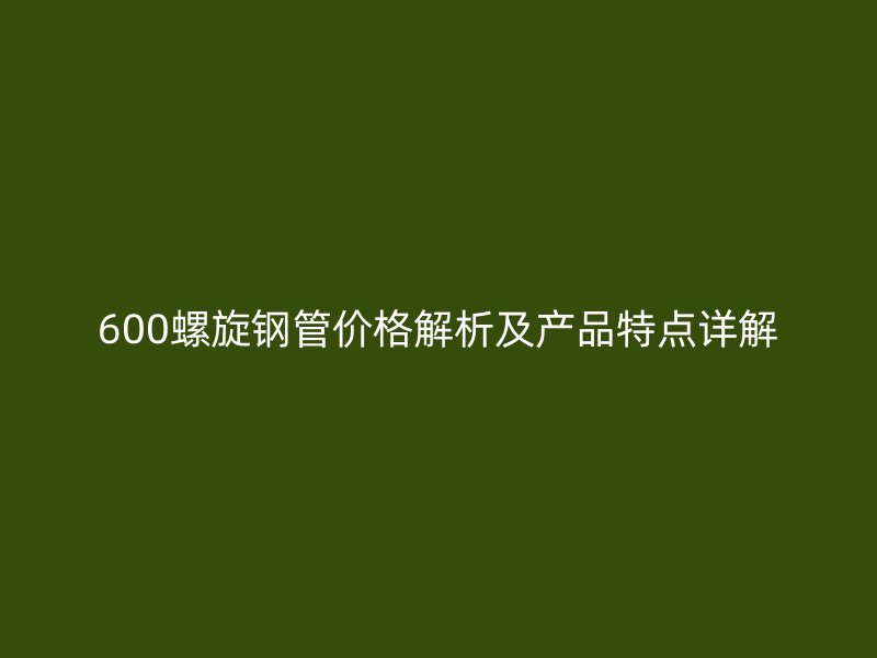 600螺旋钢管价格解析及产品特点详解