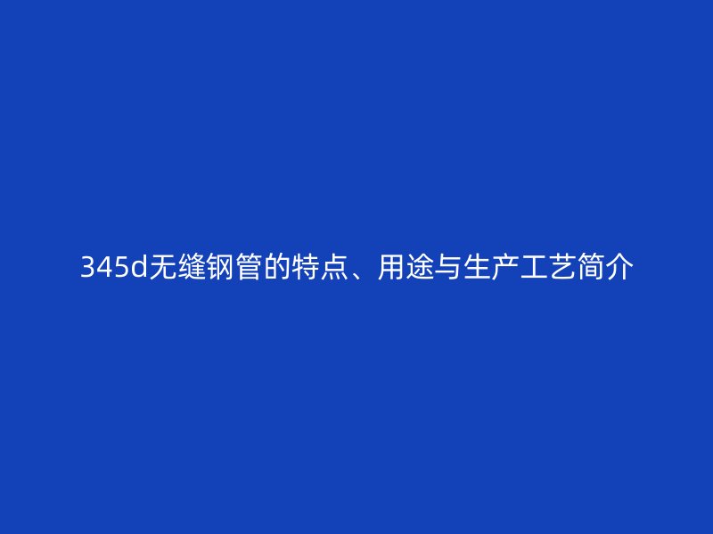 345d无缝钢管的特点、用途与生产工艺简介
