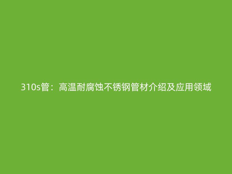 310s管:高温耐腐蚀不锈钢管材介绍及应用领域