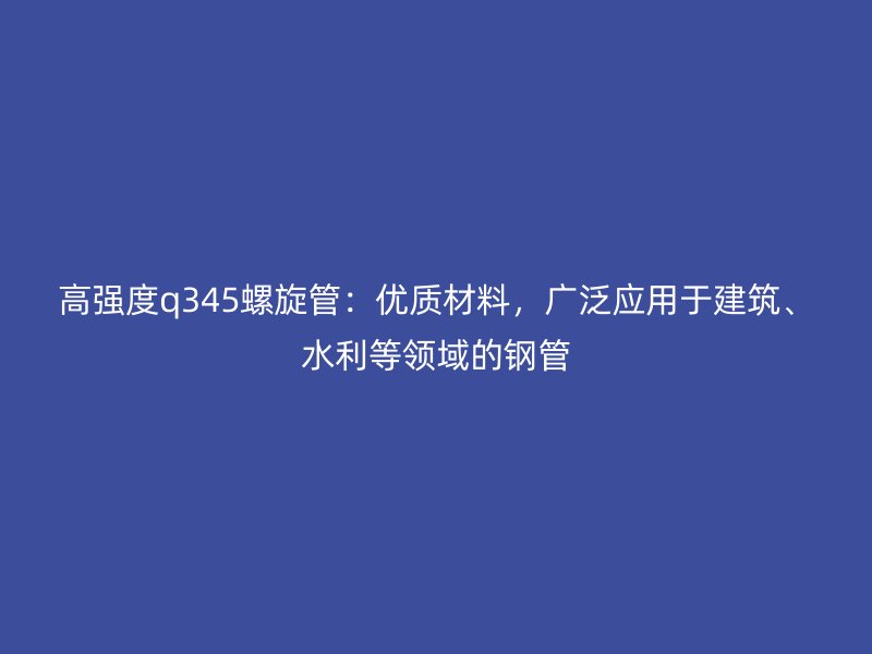 高强度q345螺旋管:优质材料,广泛应用于建筑、水利等领域的钢管