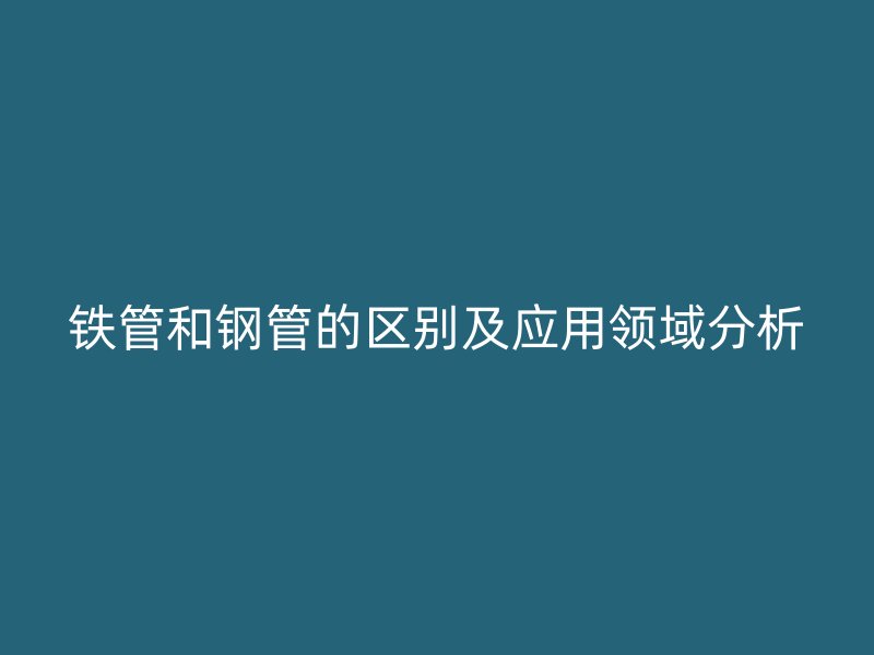 铁管和钢管的区别及应用领域分析