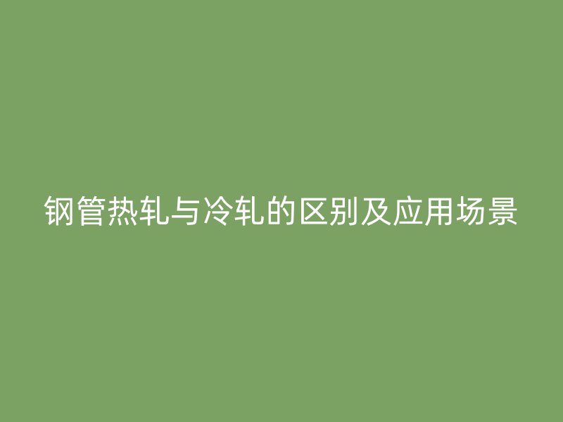 钢管热轧与冷轧的区别及应用场景