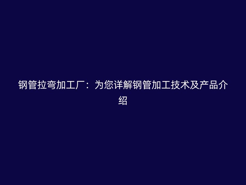 钢管拉弯加工厂：为您详解钢管加工技术及产品介绍