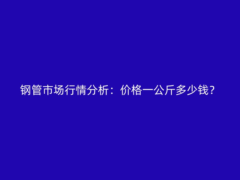 钢管市场行情分析：价格一公斤多少钱？