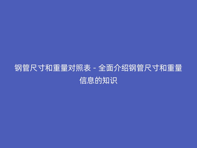钢管尺寸和重量对照表 - 全面介绍钢管尺寸和重量信息的知识