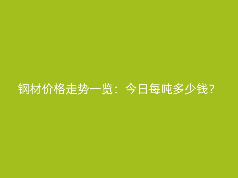钢材价格走势一览:今日每吨多少钱?