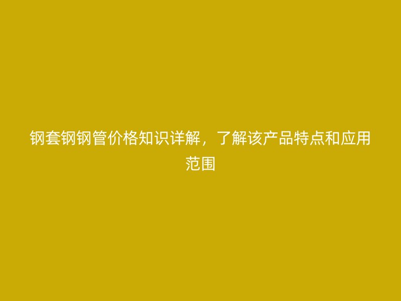 钢套钢钢管价格知识详解,了解该产品特点和应用范围