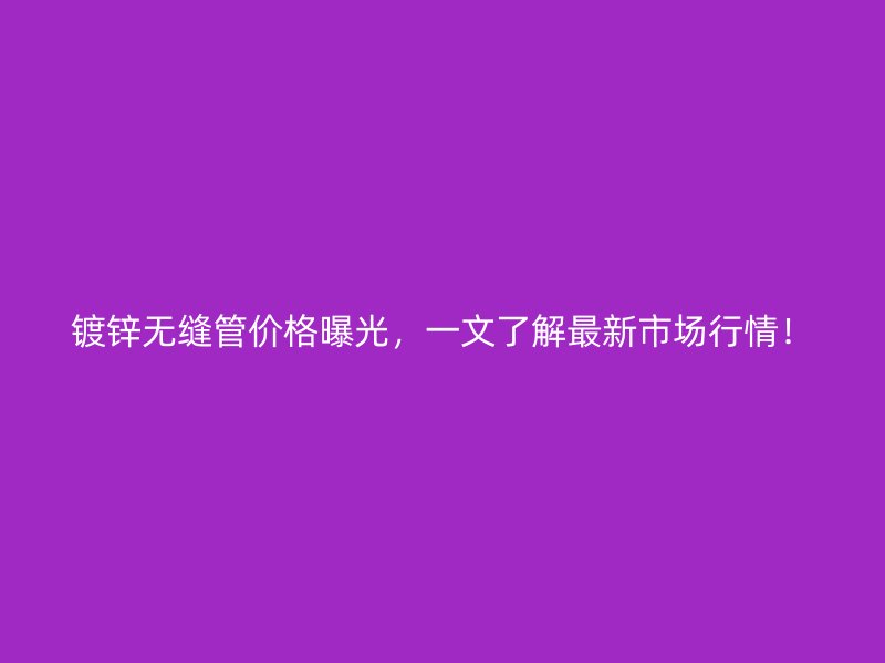 镀锌无缝管价格曝光，一文了解最新市场行情！
