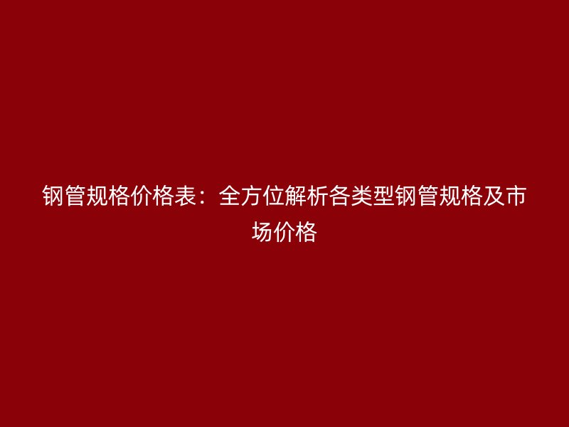 钢管规格价格表：全方位解析各类型钢管规格及市场价格