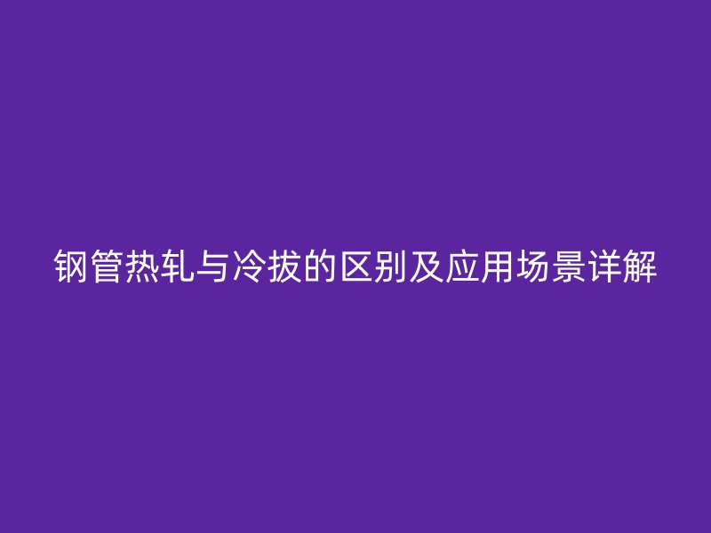 钢管热轧与冷拔的区别及应用场景详解